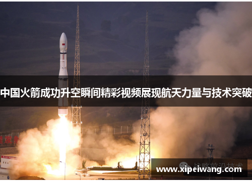 中国火箭成功升空瞬间精彩视频展现航天力量与技术突破