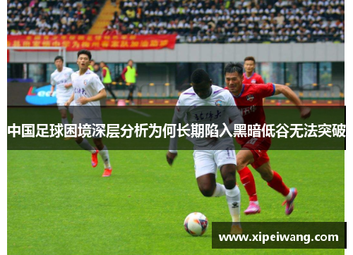 中国足球困境深层分析为何长期陷入黑暗低谷无法突破