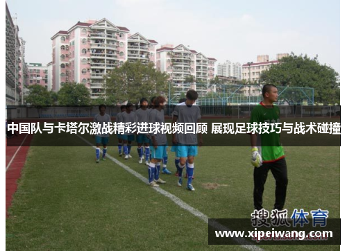 中国队与卡塔尔激战精彩进球视频回顾 展现足球技巧与战术碰撞