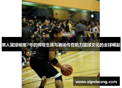 黑人篮球明星7号的辉煌生涯与赛场传奇助力篮球文化的全球崛起