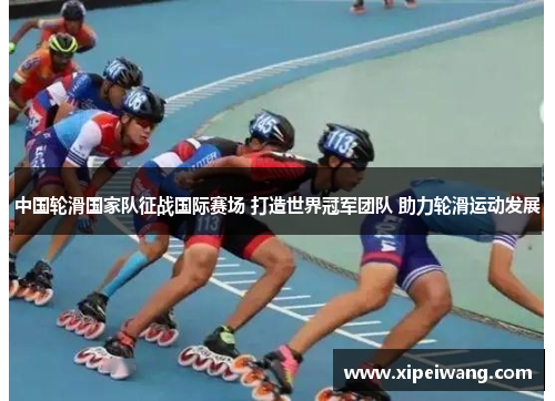 中国轮滑国家队征战国际赛场 打造世界冠军团队 助力轮滑运动发展